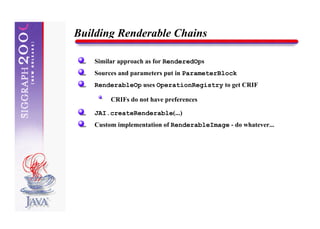 Building Renderable Chains

    Similar approach as for RenderedOps
    Sources and parameters put in ParameterBlock
    RenderableOp uses OperationRegistry to get CRIF

         CRIFs do not have preferences

    JAI.createRenderable(...)
    Custom implementation of RenderableImage - do whatever...
 