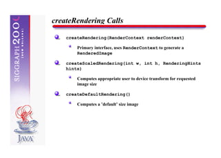createRendering Calls

    createRendering(RenderContext renderContext)

        Primary interface, uses RenderContext to generate a
        RenderedImage

    createScaledRendering(int w, int h, RenderingHints
    hints)

        Computes appropriate user to device transform for requested
        image size

    createDefaultRendering()

        Computes a ’default’ size image
 