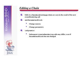 Editing a Chain

    Edits to a RenderableImage chain are seen in the result of the next
    createRendering call
    setParameterBlock

         Change sources
         Change parameters

    isDynamic:

         Subsequent createRendering calls may differ, even if
         ParameterBlock has not changed
 