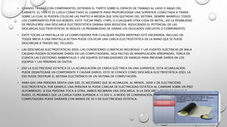 • CUANDO TRABAJE CON COMPONENTES, EXTIENDA EL TAPETE SOBRE EL ESPACIO DE TRABAJO AL LADO O ABAJO DEL
GABINETE. EL TAPETE ES LUEGO CONECTADO AL GABINETE PARA PROPORCIONAR UNA SUPERFICIE CONECTADA A TIERRA
SOBRE LA CUAL SE PUEDEN COLOCAR LAS PARTES A MEDIDA QUE SON QUITADAS DEL SISTEMA. SIEMPRE MANIPULE TODOS
LOS COMPONENTES POR SUS BORDES. EVITE TOCAR PINES, CHIPS, O CUALQUIER OTRA COSA DE METAL, ASÍ LA POSIBILIDAD
DE PRODUCIRSE UNA DESCARGA ELECTROSTÁTICA DAÑINA SERÁ REDUCIDA. REDUCIENDO EL POTENCIAL DE LAS
DESCARGAS ELECTROSTÁTICAS SE REDUCE LA PROBABILIDAD DE DAÑAR LOS DELICADOS CIRCUITOS O COMPONENTES.
• EVITE TOCAR LA PANTALLA DE LA COMPUTADORA POR CUALQUIER RAZÓN MIENTRAS ESTÉ ENCENDIDA. INCLUSO UN
TOQUE BREVE A UNA PANTALLA ACTIVA PUEDE COLOCAR UNA CARGA ELECTROSTÁTICA EN LA MANO QUE SE PUEDE
DESCARGAR A TRAVÉS DEL TECLADO.
• LAS DESCARGAS ELECTROSTÁTICAS (ESD), LAS CONDICIONES CLIMÁTICAS RIGUROSAS Y LAS FUENTES ELÉCTRICAS DE MALA
CALIDAD PUEDEN OCASIONAR DAÑOS EN LAS COMPUTADORAS. SIGA PAUTAS DE MANIPULACIÓN APROPIADAS, TENGA EN
CUENTA LAS CUESTIONES AMBIENTALES Y USE EQUIPOS ESTABILIZADORES DE ENERGÍA PARA PREVENIR DAÑOS EN LOS
EQUIPOS Y LAS PÉRDIDAS DE DATOS.
• ESD LA ELECTRICIDAD ESTÁTICA ES LA ACUMULACIÓN DE CARGA ELÉCTRICA EN UNA SUPERFICIE. ESTA ACUMULACIÓN
PUEDE DESINTEGRAR UN COMPONENTE Y CAUSAR DAÑOS. ESTO SE CONOCE COMO DESCARGA ELECTROSTÁTICA (ESD). LA
ESD PUEDE DESTRUIR EL SISTEMA ELECTRÓNICO DE UN SISTEMA DE COMPUTACIÓN.
• PARA QUE UNA PERSONA SIENTA UNA ESD, ES NECESARIO QUE SE ACUMULEN, AL MENOS, 3000 V DE ELECTRICIDAD
ELECTROSTÁTICA. POR EJEMPLO, UNA PERSONA SE PUEDE CARGAR DE ELECTRICIDAD ESTÁTICA AL CAMINAR SOBRE UN PISO
ALFOMBRADO. SI ESA PERSONA TOCA A OTRA, AMBOS RECIBIRÁN UNA DESCARGA. SI LA DESCARGA PRODUCE DOLOR O
RUIDO, ES PROBABLE QUE LA CARGA FUERA SUPERIOR A 10 000 V. A MODO DE COMPARACIÓN, UN COMPONENTE DE LA
COMPUTADORA PUEDE DAÑARSE CON MENOS DE 30 V DE ELECTRICIDAD ESTÁTICA.
 