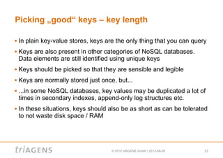 Picking „good“ keys – key length

   In plain key-value stores, keys are the only thing that you can query
   Keys are also present in other categories of NoSQL databases.
    Data elements are still identified using unique keys
   Keys should be picked so that they are sensible and legible
   Keys are normally stored just once, but...
   ...in some NoSQL databases, key values may be duplicated a lot of
    times in secondary indexes, append-only log structures etc.
   In these situations, keys should also be as short as can be tolerated
    to not waste disk space / RAM




                                      © 2012 triAGENS GmbH | 2012-08-26   23
 