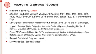Copyright©2019Ivanti.Allrightsreserved
MS20-01-W10: Windows 10 Update
 Maximum Severity: Critical
 Affected Products: Microsoft Windows 10 Versions 1607, 1703, 1709, 1803, 1809,
1903, 1909, Server 2016, Server 2019, Server 1709, Server 1803, IE 11 and Microsoft
Edge
 Description: This bulletin references 9 KB articles. See KBs for the list of changes.
 Impact: Remote Code Execution, Security Feature Bypass, Spoofing, Denial of
Service, Elevation of Privilege and Information Disclosure
 Fixes 37 Vulnerabilities: No CVEs are known exploited or publicly disclosed. See
Details column of Security Update Guide for the complete list of CVEs.
 Restart Required: Requires restart
 Known Issues: See next slides
 