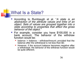 36
What Is a State?
 According to Rumbaugh et al. “A state is an
abstraction of the attribute values and links of an
object. Sets of values are grouped together into a
state according to properties that affect the gross
behavior of the object.”
 For example, consider you have $100,000 in a
bank account. The behavior of the withdraw
function would be:
 balance := balance – withdrawAmount; provided that the
balance after the withdrawal is not less than $0;
 However, if the account balance becomes negative after
a withdrawal, the behavior of the withdraw function would
be quite different.
 