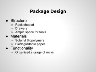 Package Design
● Structure
  ○ Rock shaped
  ○ Drawers
  ○ Ample space for tools
● Materials
  ○ Solanyl Biopolymers
  ○ Biodegradable paper
● Functionality
  ○ Organized storage of rocks
 