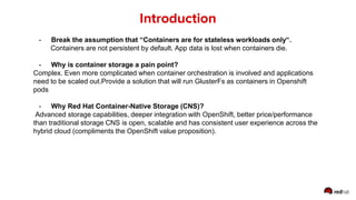- Break the assumption that “Containers are for stateless workloads only“.
Containers are not persistent by default. App data is lost when containers die.
- Why is container storage a pain point?
Complex. Even more complicated when container orchestration is involved and applications
need to be scaled out.Provide a solution that will run GlusterFs as containers in Openshift
pods
- Why Red Hat Container-Native Storage (CNS)?
Advanced storage capabilities, deeper integration with OpenShift, better price/performance
than traditional storage CNS is open, scalable and has consistent user experience across the
hybrid cloud (compliments the OpenShift value proposition).
Introduction
 
