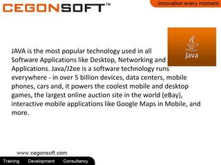 JAVA is the most popular technology used in all
Software Applications like Desktop, Networking and
Applications. Java/J2ee is a software technology runs
everywhere - in over 5 billion devices, data centers, mobile
phones, cars and, it powers the coolest mobile and desktop
games, the largest online auction site in the world (eBay),
interactive mobile applications like Google Maps in Mobile, and
more.
 