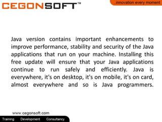 Java version contains important enhancements to
improve performance, stability and security of the Java
applications that run on your machine. Installing this
free update will ensure that your Java applications
continue to run safely and efficiently. Java is
everywhere, it's on desktop, it's on mobile, it's on card,
almost everywhere and so is Java programmers.
 