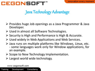 Java Technology Advantage
 Provides huge Job openings as a Java Programmer & Java
Developer.
 Used in almost all Software Technologies.
 Security is High and Performance is High & Accurate.
 Used widely in Web Applications and Web Services.
 Java runs on multiple platforms like Windows, Linux, etc.
- some languages work only for Window applications, for
an example.
 Scope to New Technology Implementation.
 Largest world wide technology.
 