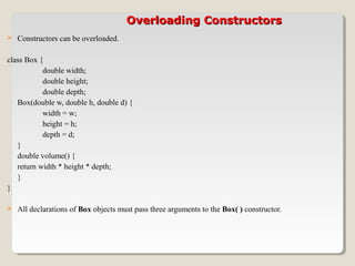 Overloading ConstructorsOverloading Constructors
 Constructors can be overloaded.
class Box {
double width;
double height;
double depth;
Box(double w, double h, double d) {
width = w;
height = h;
depth = d;
}
double volume() {
return width * height * depth;
}
}
 All declarations of Box objects must pass three arguments to the Box( ) constructor.
 