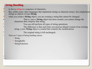 String HandlingString Handling
 in Java a string is a sequence of characters.
 But, unlike many other languages that implement strings as character arrays, Java implements
strings as objects of type String.
 when you create a String object, you are creating a string that cannot be changed.
• That is, once a String object has been created, you cannot change the
characters that comprise that string.
• You can still perform all types of string operations.
• The difference is that each time you need an altered version of an existing
string, a new String object is created that contains the modifications.
• The original string is left unchanged.
• There are 3 types of String handling classes
• String
• StringBuffer
• StringTokenizer
•
•
 