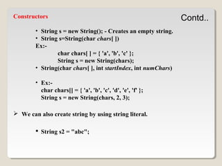 Contd..Constructors
• String s = new String(); - Creates an empty string.
• String s=String(char chars[ ])
Ex:-
char chars[ ] = { 'a', 'b', 'c' };
String s = new String(chars);
• String(char chars[ ], int startIndex, int numChars)
• Ex:-
char chars[] = { 'a', 'b', 'c', 'd', 'e', 'f' };
String s = new String(chars, 2, 3);
 We can also create string by using string literal.
 String s2 = "abc";
 