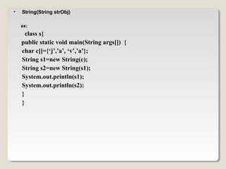 • String(String strObj)
ex:
class s{
public static void main(String args[]) {
char c[]={‘j’,’a’, ‘v’,’a’};
String s1=new String(c);
String s2=new String(s1);
System.out.println(s1);
System.out.println(s2);
}
}
 