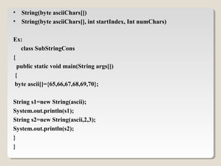 • String(byte asciiChars[])
• String(byte asciiChars[], int startIndex, Int numChars)
Ex:
class SubStringCons
{
public static void main(String args[])
{
byte ascii[]={65,66,67,68,69,70};
String s1=new String(ascii);
System.out.println(s1);
String s2=new String(ascii,2,3);
System.out.println(s2);
}
}
 