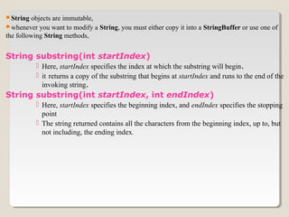 String objects are immutable,
whenever you want to modify a String, you must either copy it into a StringBuffer or use one of
the following String methods,
String substring(int startIndex)
 Here, startIndex specifies the index at which the substring will begin.
 it returns a copy of the substring that begins at startIndex and runs to the end of the
invoking string.
String substring(int startIndex, int endIndex)
 Here, startIndex specifies the beginning index, and endIndex specifies the stopping
point
 The string returned contains all the characters from the beginning index, up to, but
not including, the ending index.
 