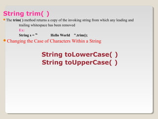String trim( )
The trim( ) method returns a copy of the invoking string from which any leading and
trailing whitespace has been removed
Ex:
String s = “ Hello World ".trim();
Changing the Case of Characters Within a String
String toLowerCase( )
String toUpperCase( )
 