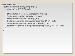 class InsertDemo {
public static void main(String args[]) {
char ch[] = {'J','A','V','A'};
StringBuffer sb1 = new StringBuffer("ring");
System.out.println("String is : "+sb1);
StringBuffer sb2 = sb1.insert(0,'B');
System.out.println("String after inserting 'B' : "+sb2);
StringBuffer sb3 = sb1.insert(sb1.length(),ch);
System.out.println("String after inserting chars (java) : "+sb3);
}
}
 