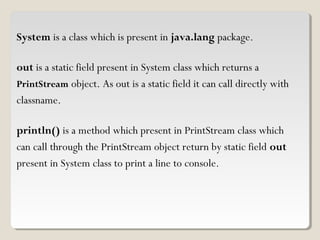  
System is a class which is present in java.lang package.
out is a static field present in System class which returns a
PrintStream object. As out is a static field it can call directly with
classname.
println() is a method which present in PrintStream class which
can call through the PrintStream object return by static field out
present in System class to print a line to console.
 