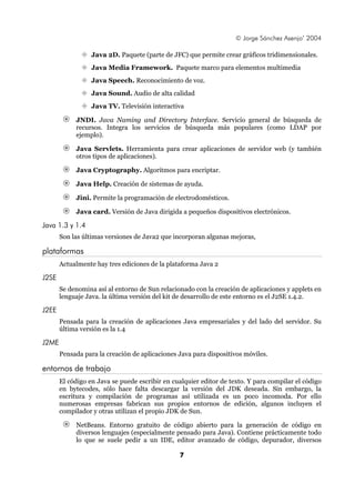 © Jorge Sánchez Asenjo’ 2004
Java 2D. Paquete (parte de JFC) que permite crear gráficos tridimensionales.
Java Media Framework. Paquete marco para elementos multimedia
Java Speech. Reconocimiento de voz.
Java Sound. Audio de alta calidad
Java TV. Televisión interactiva
JNDI. Java Naming and Directory Interface. Servicio general de búsqueda de
recursos. Integra los servicios de búsqueda más populares (como LDAP por
ejemplo).
Java Servlets. Herramienta para crear aplicaciones de servidor web (y también
otros tipos de aplicaciones).
Java Cryptography. Algoritmos para encriptar.
Java Help. Creación de sistemas de ayuda.
Jini. Permite la programación de electrodomésticos.
Java card. Versión de Java dirigida a pequeños dispositivos electrónicos.

Java 1.3 y 1.4
Son las últimas versiones de Java2 que incorporan algunas mejoras,

plataformas
Actualmente hay tres ediciones de la plataforma Java 2

J2SE
Se denomina así al entorno de Sun relacionado con la creación de aplicaciones y applets en
lenguaje Java. la última versión del kit de desarrollo de este entorno es el J2SE 1.4.2.

J2EE
Pensada para la creación de aplicaciones Java empresariales y del lado del servidor. Su
última versión es la 1.4

J2ME
Pensada para la creación de aplicaciones Java para dispositivos móviles.

entornos de trabajo
El código en Java se puede escribir en cualquier editor de texto. Y para compilar el código
en bytecodes, sólo hace falta descargar la versión del JDK deseada. Sin embargo, la
escritura y compilación de programas así utilizada es un poco incomoda. Por ello
numerosas empresas fabrican sus propios entornos de edición, algunos incluyen el
compilador y otras utilizan el propio JDK de Sun.
NetBeans. Entorno gratuito de código abierto para la generación de código en
diversos lenguajes (especialmente pensado para Java). Contiene prácticamente todo
lo que se suele pedir a un IDE, editor avanzado de código, depurador, diversos
7

 