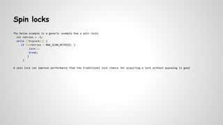 Spin locks
The below example is a generic example how a spin locks
int retries = -1;
while (!tryLock()) {
if (++retries > MAX_SCAN_RETRIES) {
lock();
break;
}
}
A spin lock can improve performance than the traditional lock chance for acquiring a lock without queueing is good
 