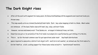 The Dark Knight rises
● After all the work with segment for many years, In Concurrenthashmap v8 the segments and reentrant locks are
thrown away
● This map usually acts as a binned (bucketed) hash table. Each key-value mapping is held in a Node. Most nodes
are instances of the basic Node class with hash, key, value, and next fields.
● However, various subclasses exist: Tree Nodes are arranged in balanced trees, not lists.
● Insertion (via put or its variants) of the first node in an empty bin is performed by just CASing it to the bin.
● This is by far the most common case for put operations under most key/hash distributions
● space required to associate a distinct lock object with each bin is not wasted , so instead use the first node of a
bin list itself as a lock. Locking support for these locks relies on built in "synchronized" monitors.
 