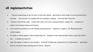 v8 implementation
● The main disadvantage of per-bin locks is that other update operations on other nodes in a bin list protected by
the same lock can stall, for example when user equals() or mapping functions take a long time.
● However, statistically, under random hash codes, this is not a common problem. Ideally, the frequency of
nodes in bins follows a Poisson distribution
● Lock contention probability for two threads accessing distinct elements is roughly 1 / (8 #elements) under
random hashes.
● For dumb or hostile usages in which multiple keys are designed to have identical hash codes or ones that differs
only in masked-out high bits
● when the number of nodes in a bin exceeds a threshold,TreeBins use a balanced tree to hold nodes (a specialized
form of red-black trees), bounding search time to O(log N)
 