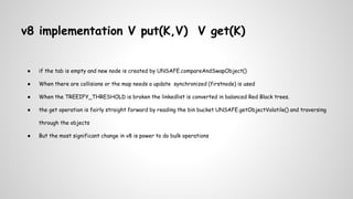 v8 implementation V put(K,V) V get(K)
● if the tab is empty and new node is created by UNSAFE.compareAndSwapObject()
● When there are collisions or the map needs a update synchronized (firstnode) is used
● When the TREEIFY_THRESHOLD is broken the linkedlist is converted in balanced Red Black trees.
● the get operation is fairly straight forward by reading the bin bucket UNSAFE.getObjectVolatile() and traversing
through the objects
● But the most significant change in v8 is power to do bulk operations
 