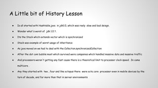 A Little bit of History Lesson
● Is all started with Hashtable.java in jdk1.0, which was reely slow and bad deisgn.
● Wonder what's worst of jdk 1.0 ?.
● Its the Stack which extends vector which is synchronized
● Stack was example of worst usage of inheritance
● As java moved on we had to deal with the Collection.synchronizedCollection
● After the dot com bubble most which survived were companies which handled massive data and massive traffic
● And processors weren't getting any fast cause there is a theoretical limit to processor clock speed . In came
multicore .
● Any they started with two , four and like octopus there were octa core processor even in mobile devices by the
turn of decade, and far more than that in server environments
 