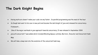 The Dark Knight Begins
● Having multicore doesn't make your code run any faster . So parallel programming was the need of the hour
● So Dough leah went to his cave in new york and became the dark knight of java and released his concurrency
framework ..
● One of the major overhauls in java approach towards concurrency .It was released in September 2004
● java.util.concurrent.* was added which included Blocking Queue, Latches, Barriers , Executor and Concurrent Hash
Map
● We will take a deep look into the evolution of the concurrent hash map .
 