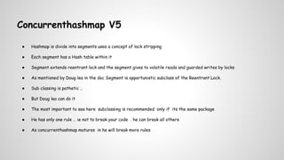 Concurrenthashmap V5
● Hashmap is divide into segments uses a concept of lock stripping
● Each segment has a Hash table within it
● Segment extends reentrant lock and the segment gives to volatile reads and guarded writes by locks
● As mentioned by Doug lea in the doc Segment is opportunistic subclass of the Reentrant Lock.
● Sub classing is pathetic ..
● But Doug lea can do it
● The most important to see here subclassing is recommended only if its the same package
● He has only one rule … ie not to break your code . he can break all others
● As concurrenthashmap matures in he will break more rules
 