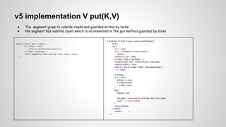 v5 implementation V put(K,V)
● The segment gives to volatile reads and guarded writes by locks
● the segment has volatile count which is incremented in the put method guarded by locks
public V put(K key, V value) {
if (value == null)
throw new NullPointerException();
int hash = hash(key);
return segmentFor(hash).put(key, hash, value, false);
}
V put(K key, int hash, V value, boolean onlyIfAbsent) {
lock();
try {
int c = count;
if (c++ > threshold) // ensure capacity
rehash();
HashEntry[] tab = table;
int index = hash & (tab.length - 1);
HashEntry<K,V> first = (HashEntry<K,V>) tab[index];
HashEntry<K,V> e = first;
while (e != null && (e.hash != hash || !key.equals(e.key)))
e = e.next;
V oldValue;
if (e != null) {
oldValue = e.value;
if (!onlyIfAbsent)
e.value = value;
}
else {
oldValue = null;
tab[index] = new HashEntry<K,V>(key, hash, first, value);
count = c; // write-volatile
}
return oldValue;
} finally {
unlock(); }
}
 