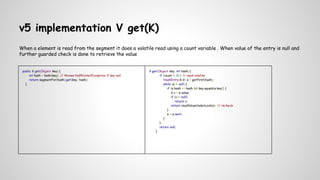 v5 implementation V get(K)
When a element is read from the segment it does a volatile read using a count variable . When value of the entry is null and
further guarded check is done to retrieve the value
public V get(Object key) {
int hash = hash(key); // throws NullPointerException if key null
return segmentFor(hash).get(key, hash);
}
V get(Object key, int hash) {
if (count != 0) { // read-volatile
HashEntry<K,V> e = getFirst(hash);
while (e != null) {
if (e.hash == hash && key.equals(e.key)) {
V v = e.value;
if (v != null)
return v;
return readValueUnderLock(e); // recheck
}
e = e.next;
}
}
return null;
}
 