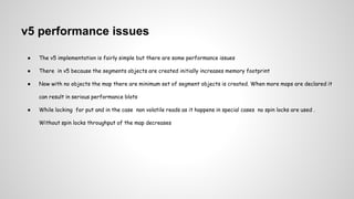 v5 performance issues
● The v5 implementation is fairly simple but there are some performance issues
● There in v5 because the segments objects are created initially increases memory footprint
● Now with no objects the map there are minimum set of segment objects is created. When more maps are declared it
can result in serious performance blots
● While locking for put and in the case non volatile reads as it happens in special cases no spin locks are used .
Without spin locks throughput of the map decreases
 