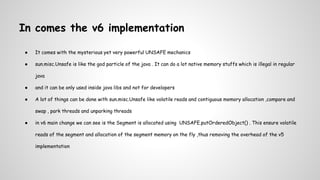 In comes the v6 implementation
● It comes with the mysterious yet very powerful UNSAFE mechanics
● sun.misc.Unsafe is like the god particle of the java . It can do a lot native memory stuffs which is illegal in regular
java
● and it can be only used inside java libs and not for developers
● A lot of things can be done with sun.misc.Unsafe like volatile reads and contiguous memory allocation ,compare and
swap , park threads and unparking threads
● in v6 main change we can see is the Segment is allocated using UNSAFE.putOrderedObject() . This ensure volatile
reads of the segment and allocation of the segment memory on the fly ,thus removing the overhead of the v5
implementation
 