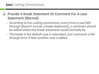  Provide A break Statement Or Comment For A case
Statement [Normal]
– According to Sun coding conventions, every time a case falls
through (doesn't include a break statement), a comment should
be added where the break statement would normally be.
– The break in the default case is redundant, but it prevents a fall-
through error if later another case is added.
Java Coding Conventions
 