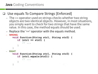  Use equals To Compare Strings [Enforced]
– The == operator used on strings checks whether two string
objects are two identical objects. However, in most situations,
you simply want to check for two strings that have the same
value. In this case, the method equals should be used.
– Replace the '==' operator with the equals method.
– WRONG
void function(String str1, String str2) {
if (str1 == str2) {
// ...
}
}
– RIGHT
void function(String str1, String str2) {
if (str1.equals(str2)) {
// ...
}
}
Java Coding Conventions
 