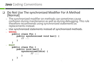  Do Not Use The synchronized Modifier For A Method
[Normal]
– The synchronized modifier on methods can sometimes cause
confusion during maintenance as well as during debugging.This rule
therefore recommends using synchronized statements as
replacements instead.
– Use synchronized statements instead of synchronized methods.
– WRONG
public class Foo {
public synchronized void bar() {
// ...
}
}
– RIGHT
public class Foo {
public void bar() {
synchronized(this) {
// ...
}
}
}
Java Coding Conventions
 
