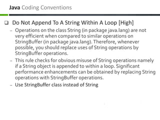 Do Not Append To A String Within A Loop [High]
– Operations on the class String (in package java.lang) are not
very efficient when compared to similar operations on
StringBuffer (in package java.lang).Therefore, whenever
possible, you should replace uses of String operations by
StringBuffer operations.
– This rule checks for obvious misuse of String operations namely
if a String object is appended to within a loop. Significant
performance enhancements can be obtained by replacing String
operations with StringBuffer operations.
– Use StringBuffer class instead of String
Java Coding Conventions
 