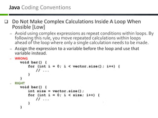  Do Not Make Complex Calculations Inside A Loop When
Possible [Low]
– Avoid using complex expressions as repeat conditions within loops. By
following this rule, you move repeated calculations within loops
ahead of the loop where only a single calculation needs to be made.
– Assign the expression to a variable before the loop and use that
variable instead.
– WRONG
void bar() {
for (int i = 0; i < vector.size(); i++) {
// ...
}
}
– RIGHT
void bar() {
int size = vector.size();
for (int i = 0; i < size; i++) {
// ...
}
}
Java Coding Conventions
 
