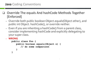  Override The equals And hashCode Methods Together
[Enforced]
– Override both public boolean Object.equals(Object other), and
public int Object. hashCode(), or override neither.
– Even if you are inheriting a hashCode() from a parent class,
consider implementing hashCode and explicitly delegating to
your super class.
– WRONG
public class Foo {
public boolean equals(Object o) {
// do some comparison
}
}
Java Coding Conventions
 