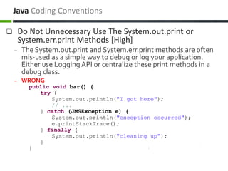  Do Not Unnecessary Use The System.out.print or
System.err.print Methods [High]
– The System.out.print and System.err.print methods are often
mis-used as a simple way to debug or log your application.
Either use Logging API or centralize these print methods in a
debug class.
– WRONG
public void bar() {
try {
System.out.println("I got here");
// ...
} catch (JMSException e) {
System.out.println("exception occurred");
e.printStackTrace();
} finally {
System.out.println("cleaning up");
}
}
Java Coding Conventions
 