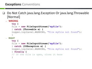  Do Not Catch java.lang.Exception Or java.lang.Throwable
[Normal]
– WRONG
try {
file = new FileInputStream("myfile");
} catch (Throwable e) {
logger.log(Level.WARNING, "File myfile not found");
}
– RIGHT
try {
file = new FileInputStream("myfile");
} catch (IOException e) {
logger.log(Level.WARNING, "File myfile not found");
} finally {
// If the file is open, close it here
}
Exceptions Conventions
 
