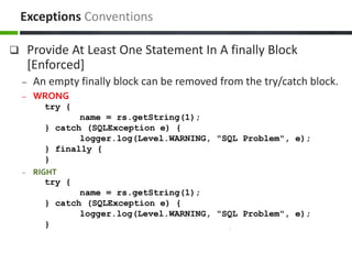  Provide At Least One Statement In A finally Block
[Enforced]
– An empty finally block can be removed from the try/catch block.
– WRONG
try {
name = rs.getString(1);
} catch (SQLException e) {
logger.log(Level.WARNING, "SQL Problem", e);
} finally {
}
– RIGHT
try {
name = rs.getString(1);
} catch (SQLException e) {
logger.log(Level.WARNING, "SQL Problem", e);
}
Exceptions Conventions
 