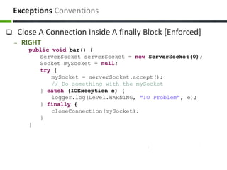  Close A Connection Inside A finally Block [Enforced]
– RIGHT
public void bar() {
ServerSocket serverSocket = new ServerSocket(0);
Socket mySocket = null;
try {
mySocket = serverSocket.accept();
// Do something with the mySocket
} catch (IOException e) {
logger.log(Level.WARNING, "IO Problem", e);
} finally {
closeConnection(mySocket);
}
}
Exceptions Conventions
 