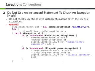  Do Not Use An instanceof Statement To Check An Exception
[High]
– Do not check exceptions with instanceof, instead catch the specific
exceptions.
– WRONG
SimpleDateFormat sdf = new SimpleDateFormat("dd.MM.yyyy");
try {
returnString = sdf.format(value);
} catch (Exception e) {
if (e instanceof NumberFormatException) {
NumberFormatException nfe =
(NumberFormatException) e;
logger.log(Level.WARNING, "NumberFormat
exception", nfe);
}
if (e instanceof IllegalArgumentException) {
IllegalArgumentException iae =
(IllegalArgumentException) e;
logger.log(Level.WARNING, "Illegal argument",
iae);
}
}
Exceptions Conventions
 