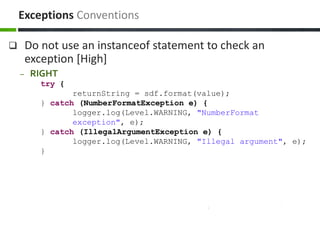  Do not use an instanceof statement to check an
exception [High]
– RIGHT
try {
returnString = sdf.format(value);
} catch (NumberFormatException e) {
logger.log(Level.WARNING, "NumberFormat
exception", e);
} catch (IllegalArgumentException e) {
logger.log(Level.WARNING, "Illegal argument", e);
}
Exceptions Conventions
 
