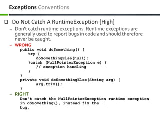  Do Not Catch A RuntimeException [High]
– Don't catch runtime exceptions. Runtime exceptions are
generally used to report bugs in code and should therefore
never be caught.
– WRONG
public void doSomething() {
try {
doSomethingElse(null);
}catch (NullPointerException e) {
// exception handling
}
}
private void doSomethingElse(String arg) {
arg.trim();
}
– RIGHT
Don't catch the NullPointerException runtime exception
in doSomething(), instead fix the
bug.
Exceptions Conventions
 