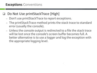  Do Not Use printStackTrace [High]
– Don't use printStackTrace to report exceptions.
– The printStackTrace method prints the stack trace to standard
error (usually the console).
– Unless the console output is redirected to a file the stack trace
will be lost once the console's screen buffer becomes full. A
better alternative is to use a logger and log the exception with
the appropriate logging level.
Exceptions Conventions
 