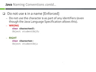  Do not use $ in a name [Enforced]
– Do not use the character $ as part of any identifiers (even
though the Java Language Specification allows this).
– WRONG
char character$;
Object studentObj$;
– RIGHT
char character;
Object studentObj;
Java Naming Conventions contd…
 