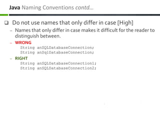  Do not use names that only differ in case [High]
– Names that only differ in case makes it difficult for the reader to
distinguish between.
– WRONG
String anSQLDatabaseConnection;
String anSqlDatabaseConnection;
– RIGHT
String anSQLDatabaseConnection1;
String anSQLDatabaseConnection2;
Java Naming Conventions contd…
 