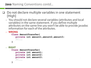  Do not declare multiple variables in one statement
[High]
– You should not declare several variables (attributes and local
variables) in the same statement. If you define multiple
attributes on the same line you won't be able to provide javadoc
information for each of the attributes.
– WRONG
Class AmountTransfer{
private int amount1,amount2,amount3;
//...
}
– RIGHT
Class AmountTransfer{
private int amount1;
private int amount2;
private int amount3;
//...
}
Java Naming Conventions contd…
 